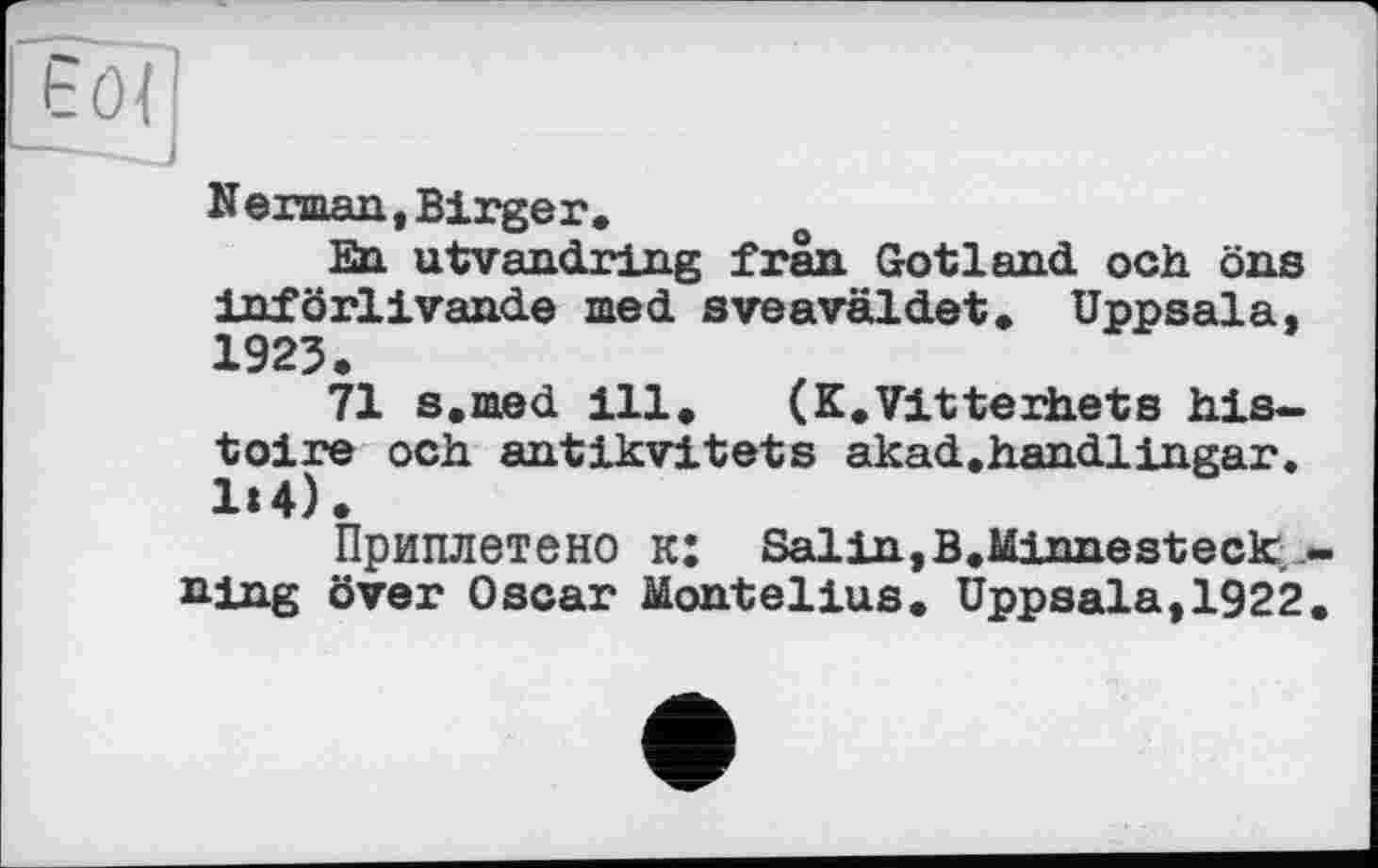 ﻿Nerman, Birger»
En utvandring frân Gotland och öns införlivande med sveaväldet. Uppsala, 1923.
71 s.med 111» (K.Vitterhets histoire och antikvitets akad.handlingar. 1»4).
Приплетено к: Salin,B.Minnesteck Hing över Oscar Montelius. Uppsala,1922